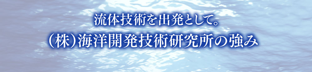 流体技術を出発として。（株）海洋開発技術研究所の強み。